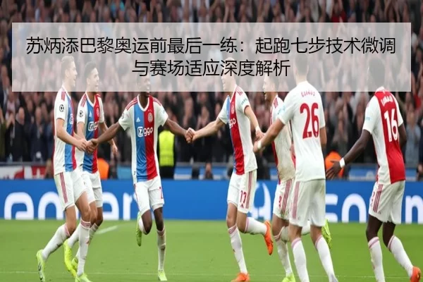 苏炳添巴黎奥运前最后一练：起跑七步技术微调与赛场适应深度解析