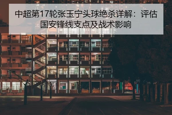 中超第17轮张玉宁头球绝杀详解：评估国安锋线支点及战术影响
